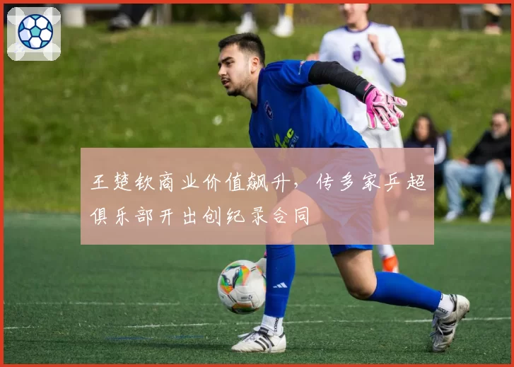 王楚钦商业价值飙升，传多家乒超俱乐部开出创纪录合同