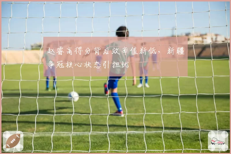 赵睿高得分背后效率值新低，新疆争冠核心状态引担忧