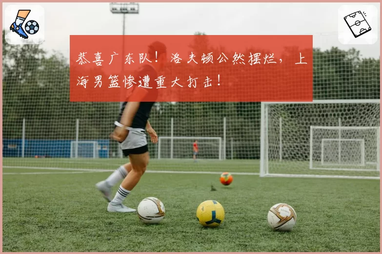 恭喜广东队!洛夫顿公然摆烂,上海男篮惨遭重大打击!