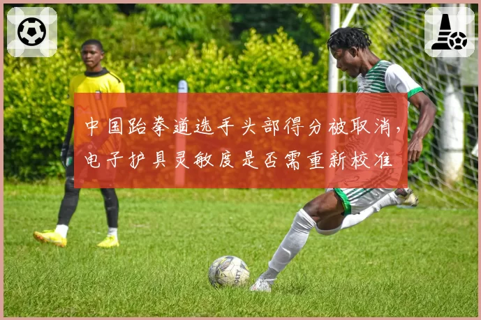 中国跆拳道选手头部得分被取消,电子护具灵敏度是否需重新校准