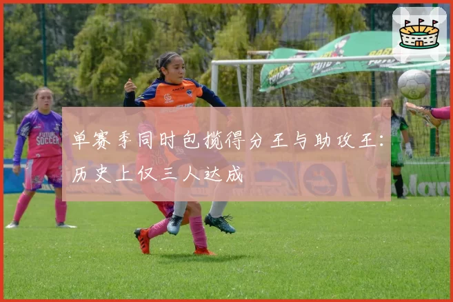 单赛季同时包揽得分王与助攻王：历史上仅三人达成