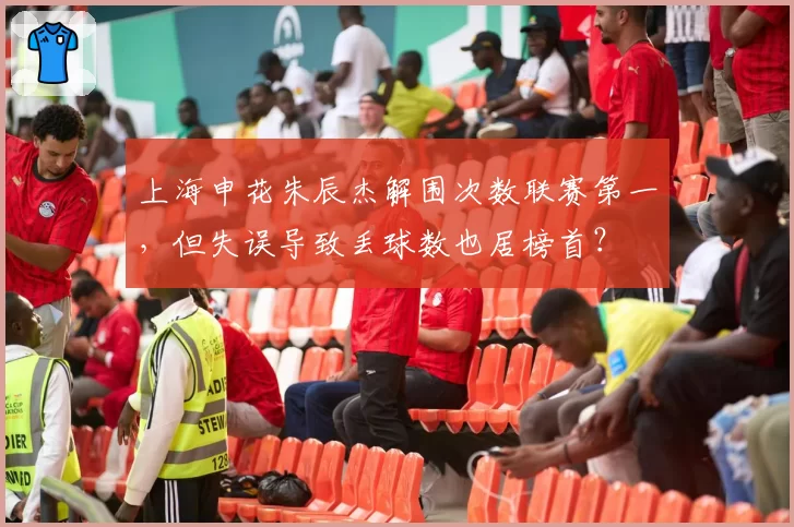 上海申花朱辰杰解围次数联赛第一，但失误导致丢球数也居榜首？