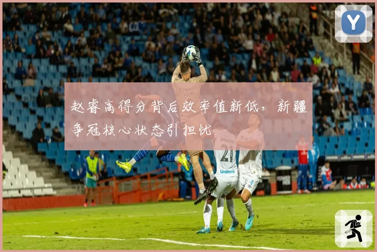 赵睿高得分背后效率值新低，新疆争冠核心状态引担忧