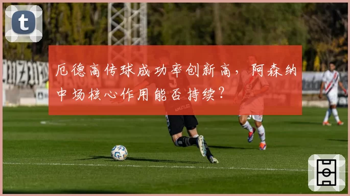 厄德高传球成功率创新高,阿森纳中场核心作用能否持续?