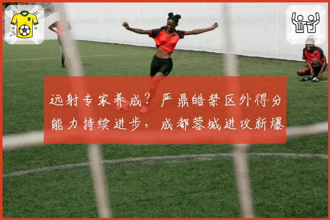 远射专家养成？严鼎皓禁区外得分能力持续进步，成都蓉城进攻新爆点