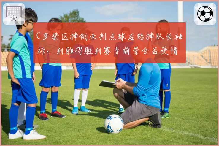 C罗禁区摔倒未判点球后怒摔队长袖标，利雅得胜利赛季前景会否受情绪拖累？