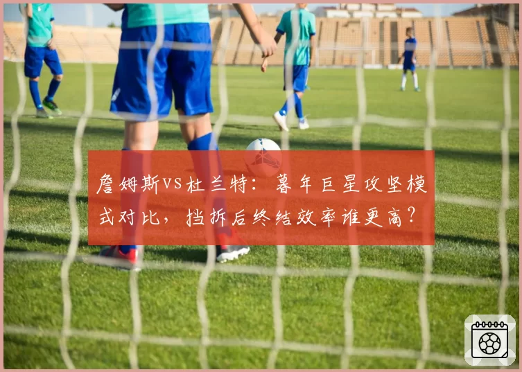 詹姆斯vs杜兰特：暮年巨星攻坚模式对比，挡拆后终结效率谁更高？