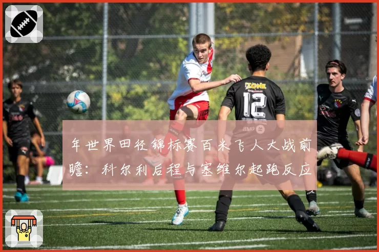 年世界田径锦标赛百米飞人大战前瞻：科尔利后程与塞维尔起跑反应数据解析