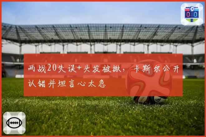 两战20失误+头发被揪,卡斯尔公开认错并坦言心太急