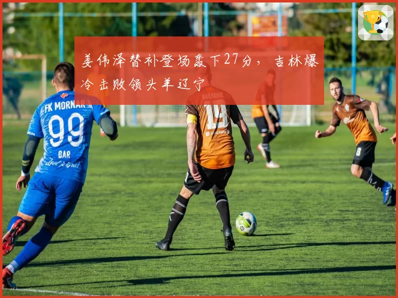 姜伟泽替补登场轰下27分，吉林爆冷击败领头羊辽宁