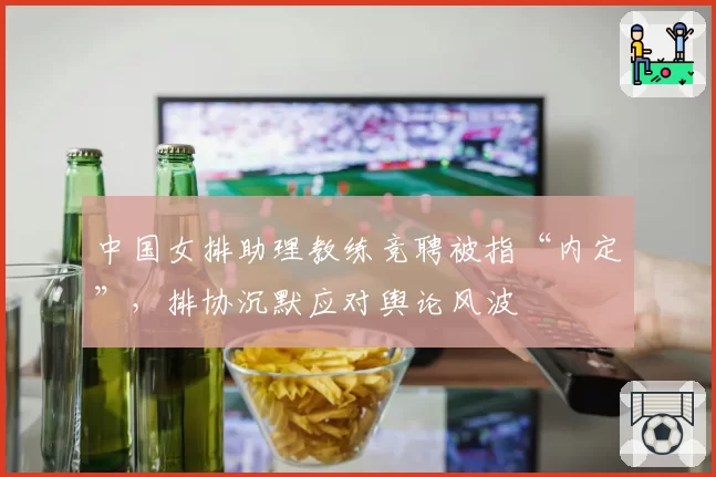 中国女排助理教练竞聘被指“内定”，排协沉默应对舆论风波