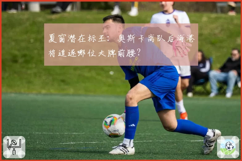 夏窗潜在标王:奥斯卡离队后海港将追逐哪位大牌前腰?