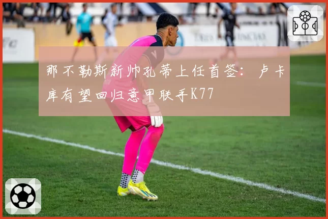 那不勒斯新帅孔蒂上任首签:卢卡库有望回归意甲联手K77