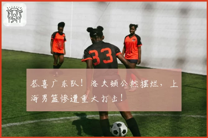 恭喜广东队!洛夫顿公然摆烂,上海男篮惨遭重大打击!