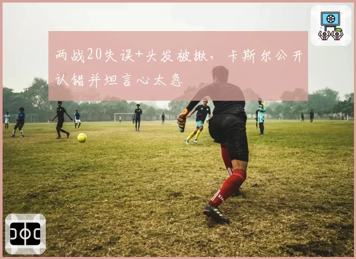 两战20失误+头发被揪,卡斯尔公开认错并坦言心太急
