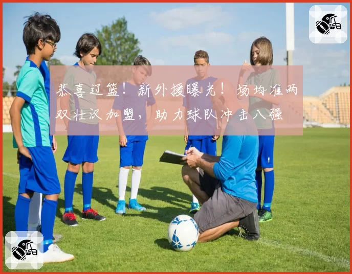 恭喜辽篮!新外援曝光!场均准两双壮汉加盟,助力球队冲击八强