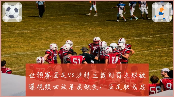 世预赛国足vs沙特主裁判罚点球被曝视频回放角度缺失，亚足联或启用AI辅助系统