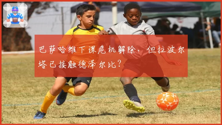 巴萨哈维下课危机解除,但拉波尔塔已接触德泽尔比?