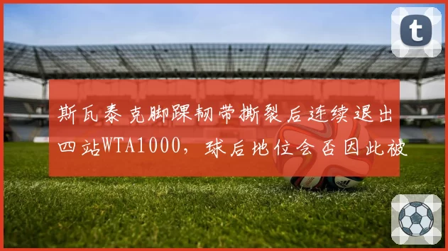 斯瓦泰克脚踝韧带撕裂后连续退出四站WTA1000，球后地位会否因此被萨巴伦卡取代？