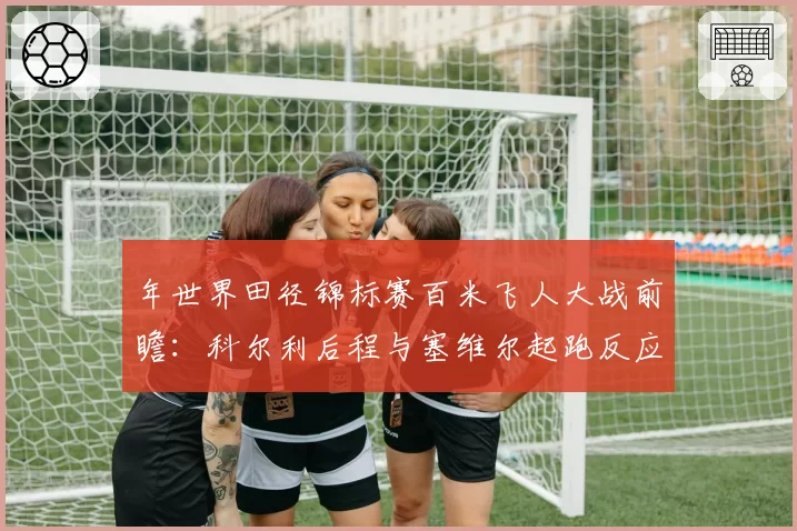 年世界田径锦标赛百米飞人大战前瞻：科尔利后程与塞维尔起跑反应数据解析