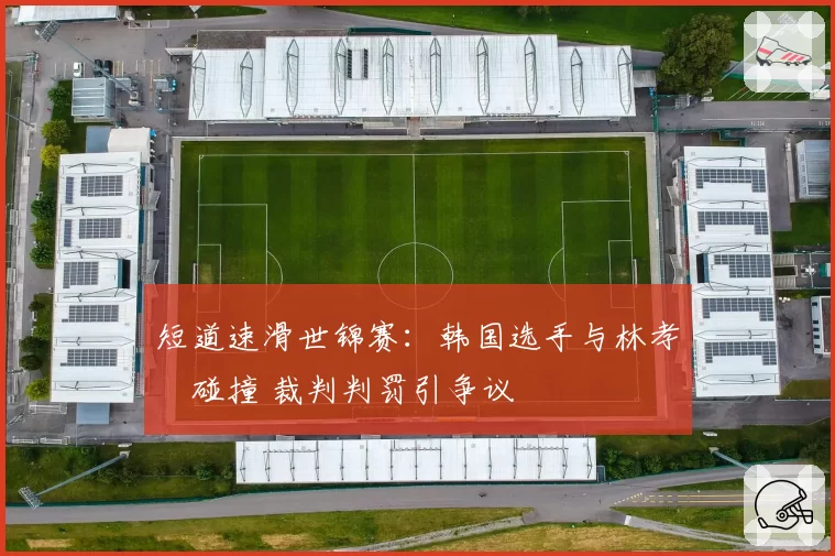 短道速滑世锦赛：韩国选手与林孝埈碰撞 裁判判罚引争议