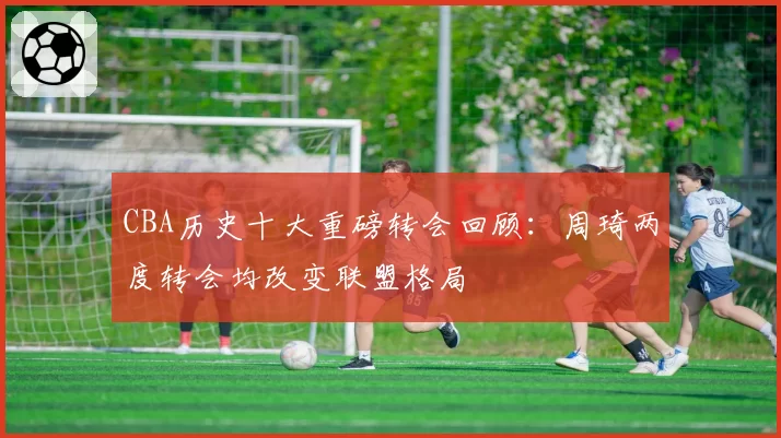 CBA历史十大重磅转会回顾：周琦两度转会均改变联盟格局