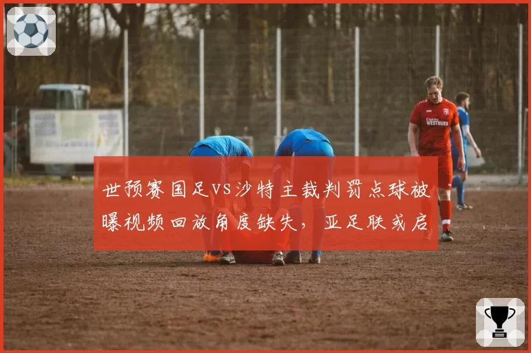 世预赛国足vs沙特主裁判罚点球被曝视频回放角度缺失，亚足联或启用AI辅助系统