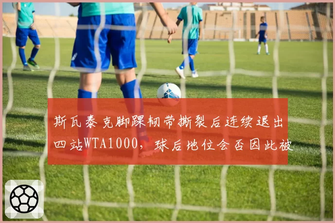 斯瓦泰克脚踝韧带撕裂后连续退出四站WTA1000，球后地位会否因此被萨巴伦卡取代？