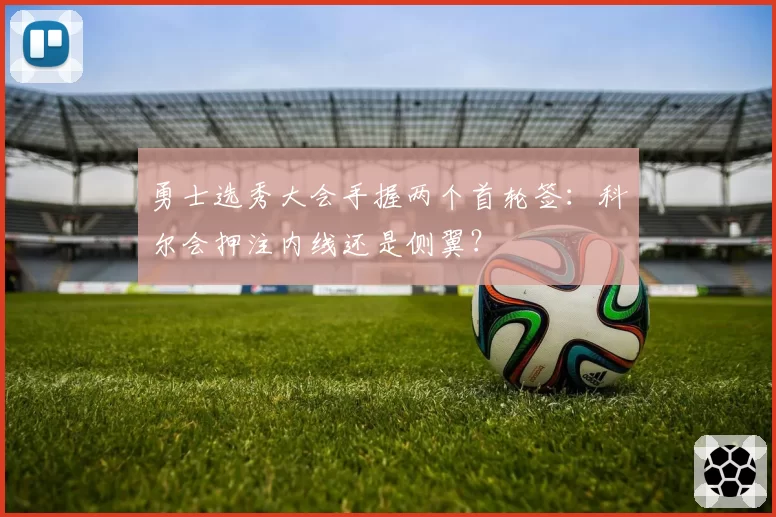 勇士选秀大会手握两个首轮签:科尔会押注内线还是侧翼?