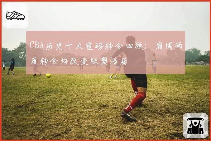 CBA历史十大重磅转会回顾：周琦两度转会均改变联盟格局