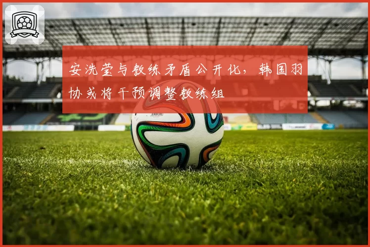 安洗莹与教练矛盾公开化,韩国羽协或将干预调整教练组
