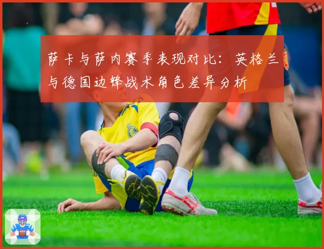 萨卡与萨内赛季表现对比:英格兰与德国边锋战术角色差异分析