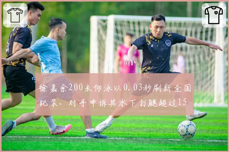 徐嘉余200米仰泳以0.03秒刷新全国纪录,对手申诉其水下打腿超过15米违规