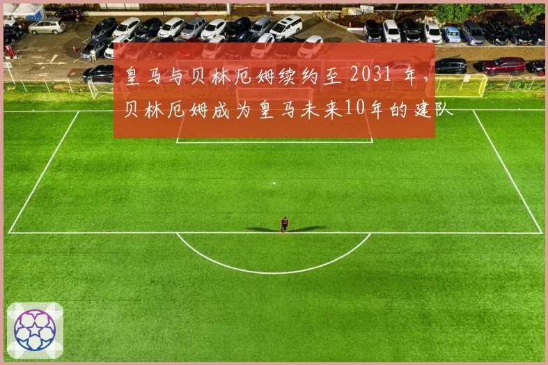 皇马与贝林厄姆续约至 2031 年,贝林厄姆成为皇马未来10年的建队基石