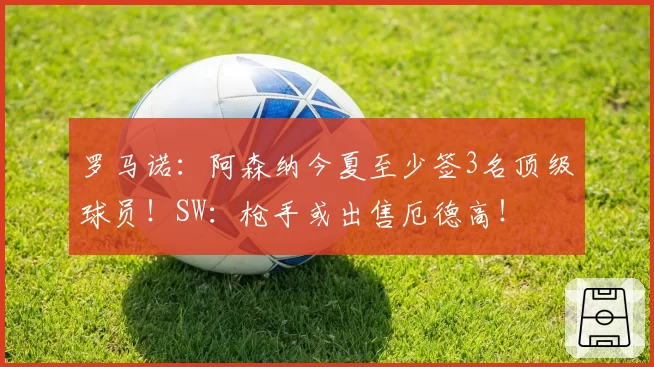 罗马诺：阿森纳今夏至少签3名顶级球员！SW：枪手或出售厄德高！