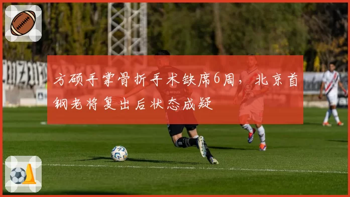 方硕手掌骨折手术缺席6周，北京首钢老将复出后状态成疑