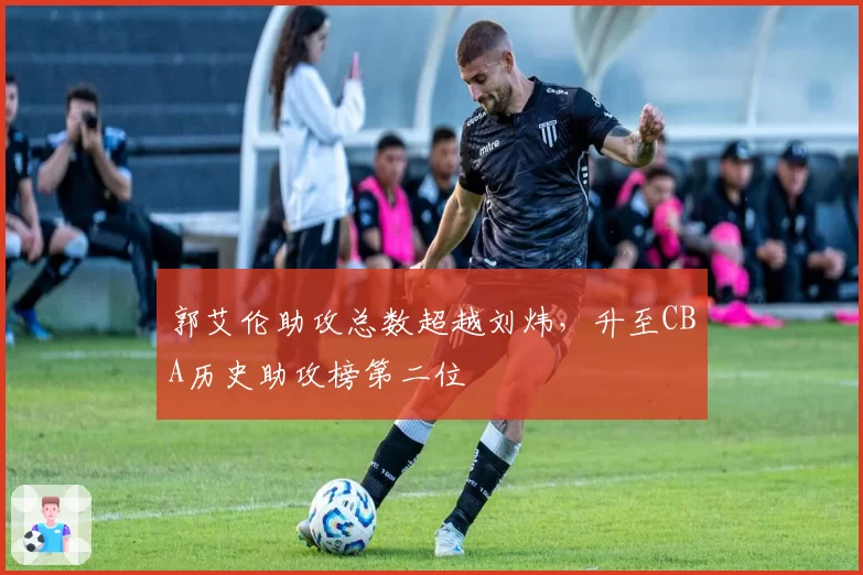 郭艾伦助攻总数超越刘炜,升至CBA历史助攻榜第二位