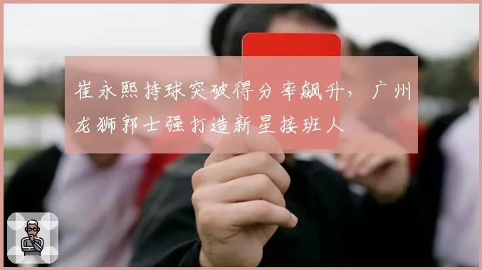 崔永熙持球突破得分率飙升,广州龙狮郭士强打造新星接班人
