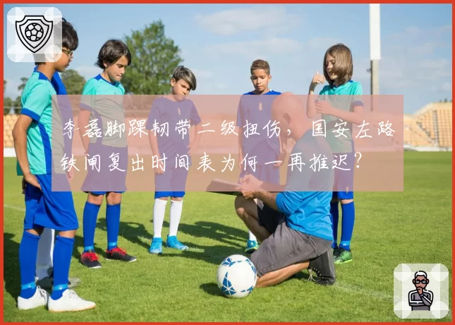 李磊脚踝韧带二级扭伤,国安左路铁闸复出时间表为何一再推迟?