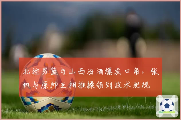 北控男篮与山西汾酒爆发口角,张帆与原帅互相推搡领到技术犯规