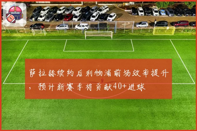 萨拉赫续约后利物浦前场效率提升，预计新赛季将贡献40+进球