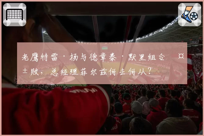 老鹰特雷·杨与德章泰·默里组合失败,总经理菲尔兹何去何从?