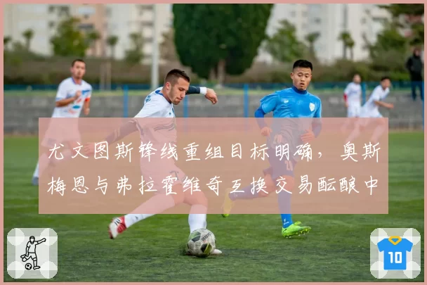 尤文图斯锋线重组目标明确，奥斯梅恩与弗拉霍维奇互换交易酝酿中