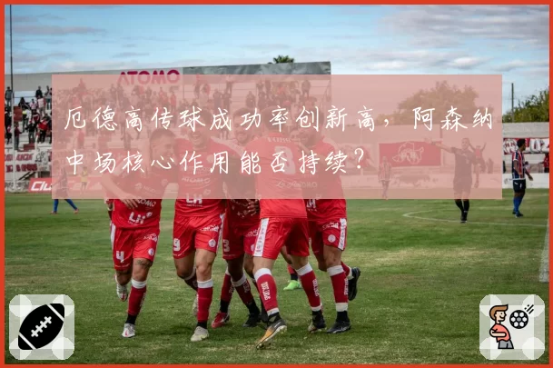 厄德高传球成功率创新高,阿森纳中场核心作用能否持续?