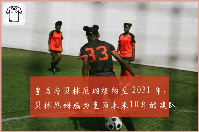 皇马与贝林厄姆续约至 2031 年,贝林厄姆成为皇马未来10年的建队基石