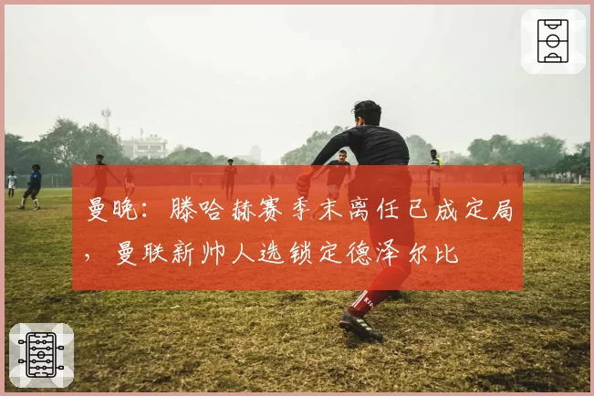 曼晚:滕哈赫赛季末离任已成定局,曼联新帅人选锁定德泽尔比