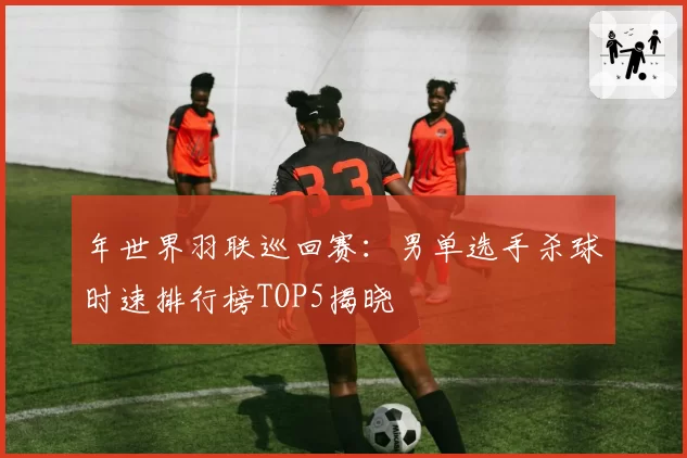年世界羽联巡回赛：男单选手杀球时速排行榜TOP5揭晓