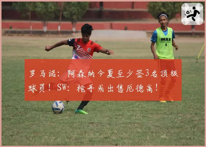 罗马诺：阿森纳今夏至少签3名顶级球员！SW：枪手或出售厄德高！