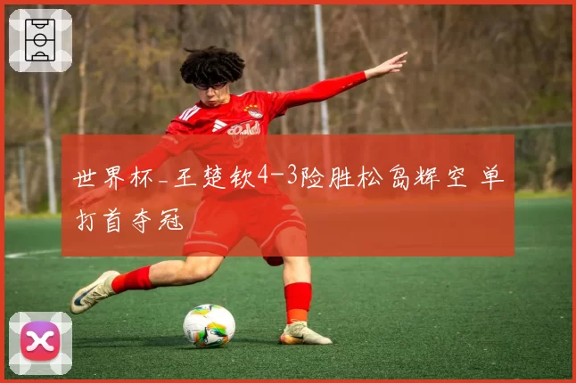 世界杯_王楚钦4-3险胜松岛辉空 单打首夺冠