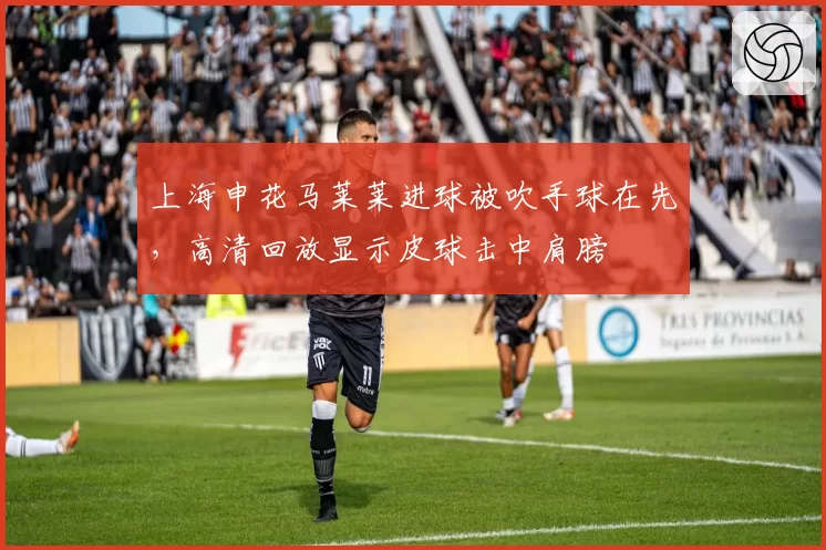 上海申花马莱莱进球被吹手球在先,高清回放显示皮球击中肩膀